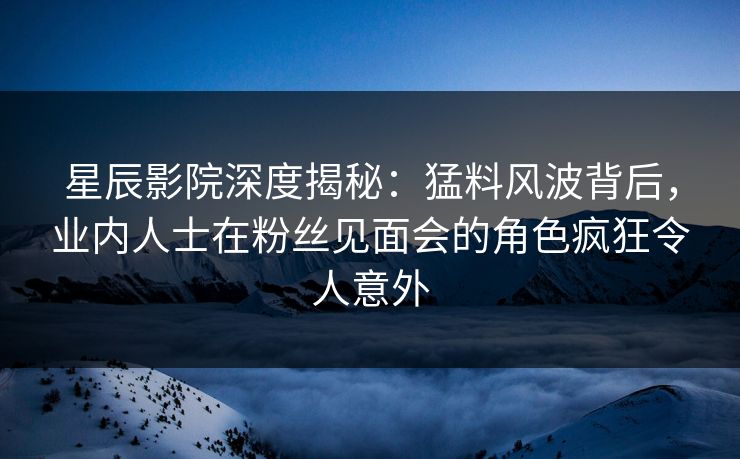 星辰影院深度揭秘：猛料风波背后，业内人士在粉丝见面会的角色疯狂令人意外