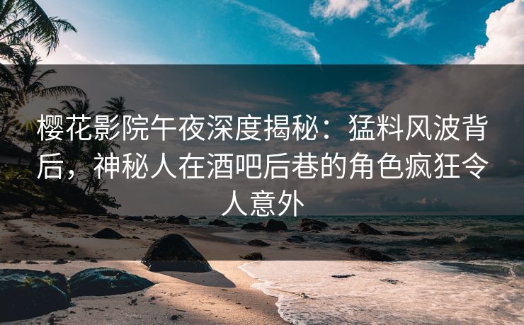 樱花影院午夜深度揭秘：猛料风波背后，神秘人在酒吧后巷的角色疯狂令人意外