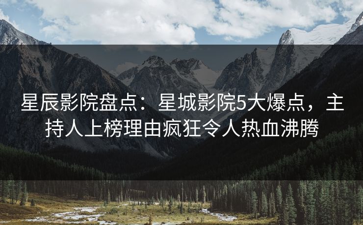 星辰影院盘点：星城影院5大爆点，主持人上榜理由疯狂令人热血沸腾