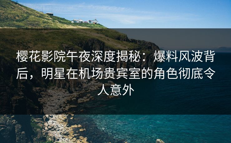 樱花影院午夜深度揭秘：爆料风波背后，明星在机场贵宾室的角色彻底令人意外