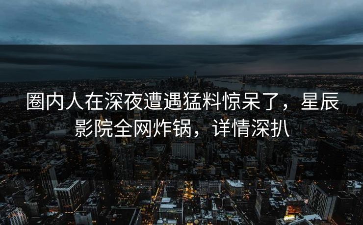 圈内人在深夜遭遇猛料惊呆了，星辰影院全网炸锅，详情深扒
