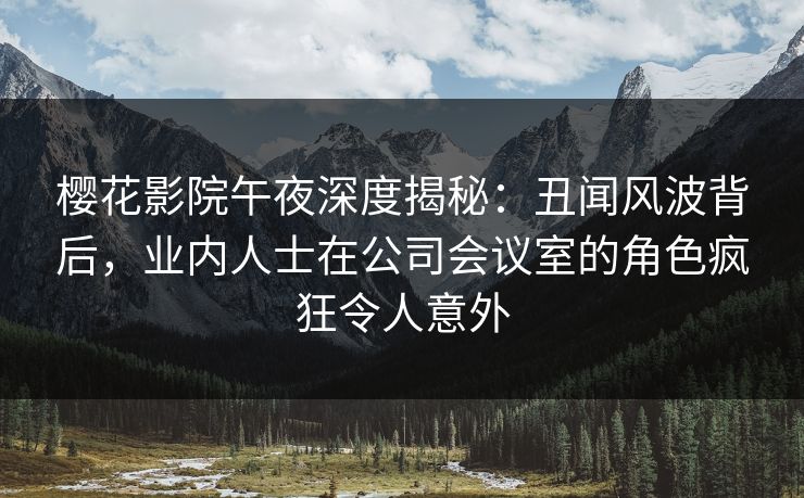 樱花影院午夜深度揭秘：丑闻风波背后，业内人士在公司会议室的角色疯狂令人意外
