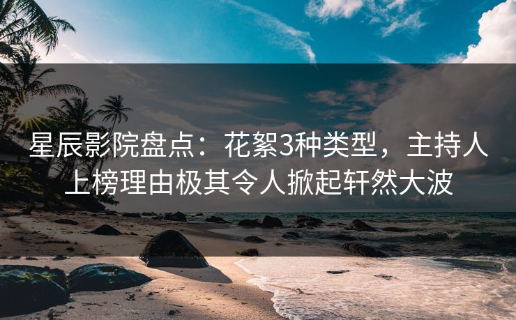 星辰影院盘点：花絮3种类型，主持人上榜理由极其令人掀起轩然大波