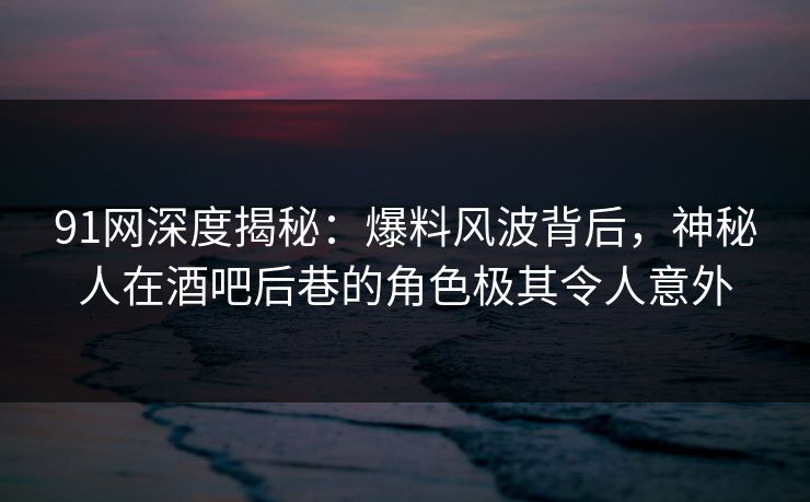 91网深度揭秘：爆料风波背后，神秘人在酒吧后巷的角色极其令人意外
