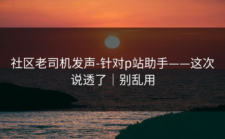 社区老司机发声-针对p站助手——这次说透了｜别乱用