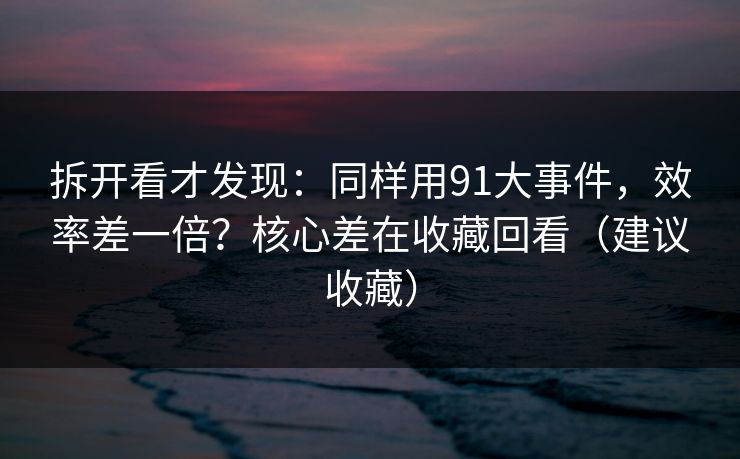拆开看才发现：同样用91大事件，效率差一倍？核心差在收藏回看（建议收藏）
