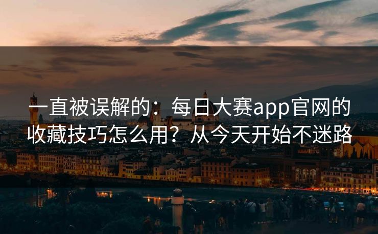 一直被误解的：每日大赛app官网的收藏技巧怎么用？从今天开始不迷路