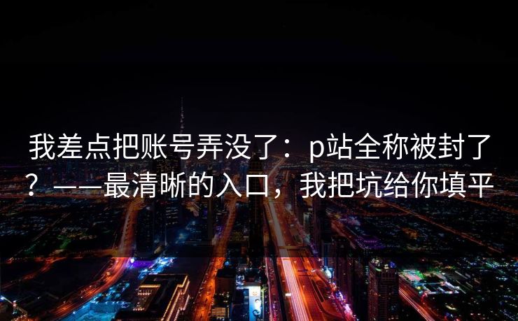 我差点把账号弄没了：p站全称被封了？——最清晰的入口，我把坑给你填平