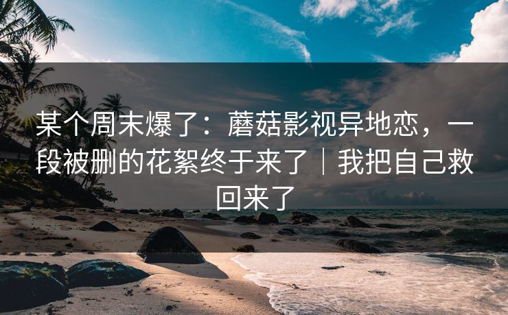 某个周末爆了：蘑菇影视异地恋，一段被删的花絮终于来了｜我把自己救回来了