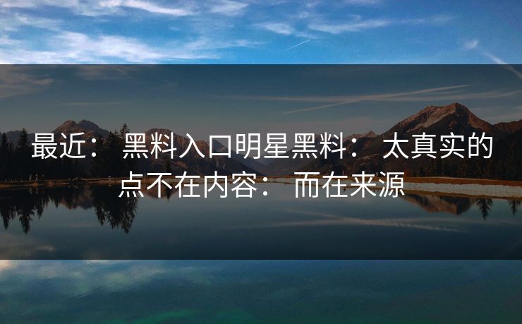 最近： 黑料入口明星黑料： 太真实的点不在内容： 而在来源
