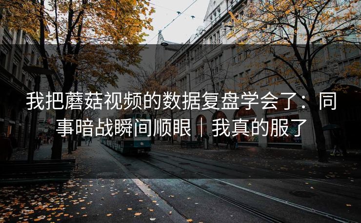 我把蘑菇视频的数据复盘学会了：同事暗战瞬间顺眼｜我真的服了