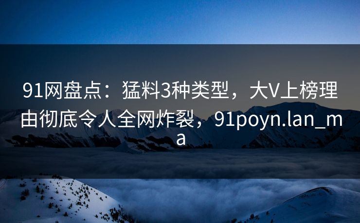91网盘点：猛料3种类型，大V上榜理由彻底令人全网炸裂，91poyn.lan_ma