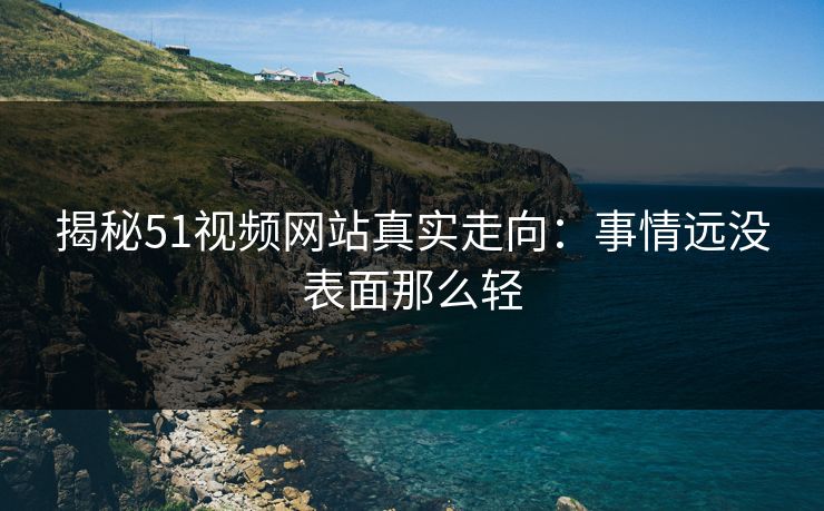 揭秘51视频网站真实走向：事情远没表面那么轻