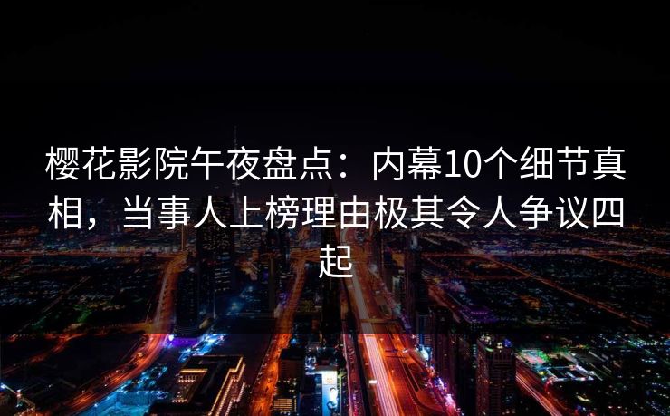 樱花影院午夜盘点：内幕10个细节真相，当事人上榜理由极其令人争议四起