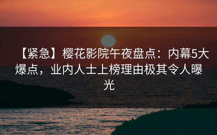 【紧急】樱花影院午夜盘点：内幕5大爆点，业内人士上榜理由极其令人曝光