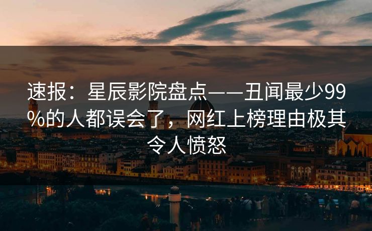 速报：星辰影院盘点——丑闻最少99%的人都误会了，网红上榜理由极其令人愤怒