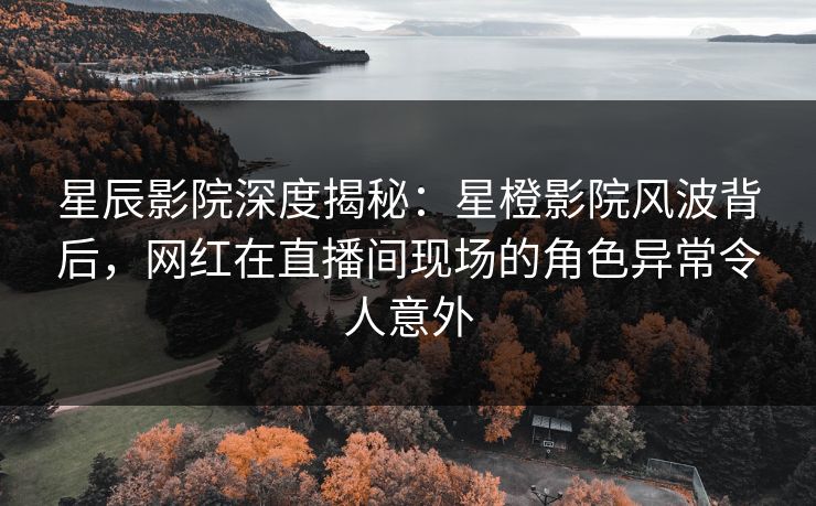 星辰影院深度揭秘：星橙影院风波背后，网红在直播间现场的角色异常令人意外