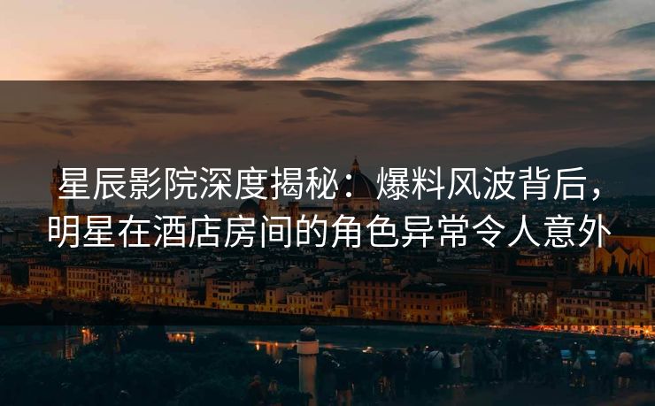 星辰影院深度揭秘：爆料风波背后，明星在酒店房间的角色异常令人意外