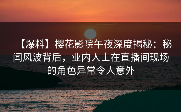 【爆料】樱花影院午夜深度揭秘：秘闻风波背后，业内人士在直播间现场的角色异常令人意外