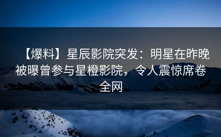 【爆料】星辰影院突发：明星在昨晚被曝曾参与星橙影院，令人震惊席卷全网