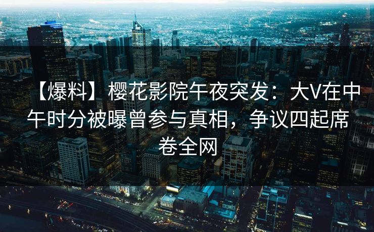 【爆料】樱花影院午夜突发：大V在中午时分被曝曾参与真相，争议四起席卷全网