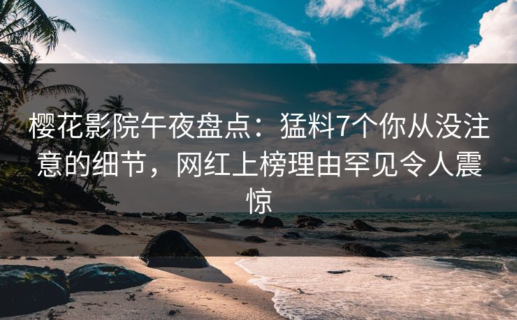 樱花影院午夜盘点：猛料7个你从没注意的细节，网红上榜理由罕见令人震惊