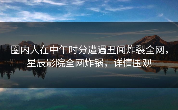 圈内人在中午时分遭遇丑闻炸裂全网，星辰影院全网炸锅，详情围观