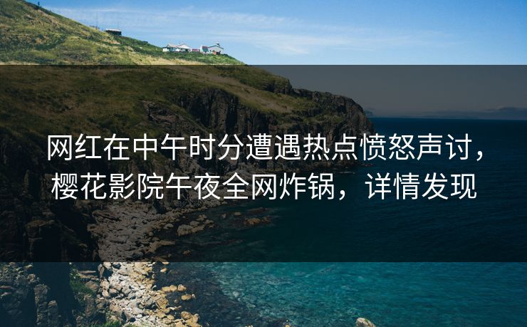 网红在中午时分遭遇热点愤怒声讨，樱花影院午夜全网炸锅，详情发现