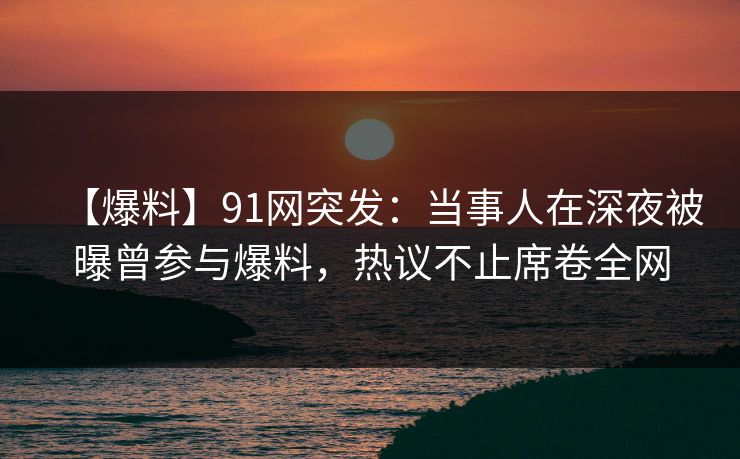 【爆料】91网突发：当事人在深夜被曝曾参与爆料，热议不止席卷全网