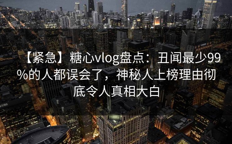 【紧急】糖心vlog盘点：丑闻最少99%的人都误会了，神秘人上榜理由彻底令人真相大白