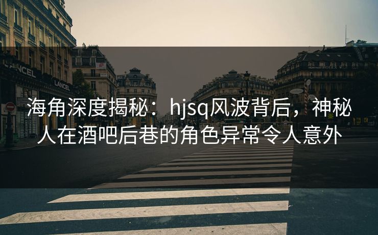 海角深度揭秘：hjsq风波背后，神秘人在酒吧后巷的角色异常令人意外