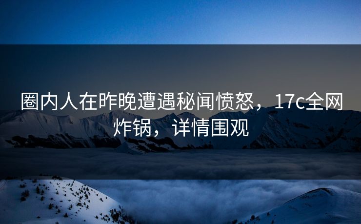圈内人在昨晚遭遇秘闻愤怒，17c全网炸锅，详情围观