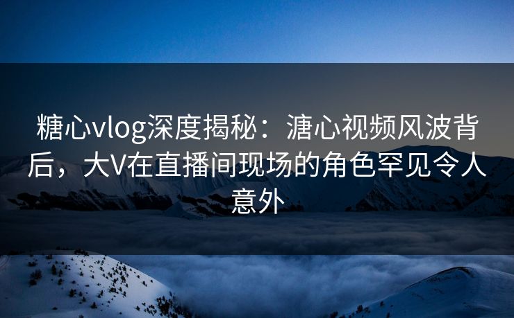 糖心vlog深度揭秘:溏心视频风波背后,大V在直播间现场的角色罕见令人意外 糖心vlog深度揭秘:溏心视频风波背后,大V在直播间现场的角色罕见令人意外
