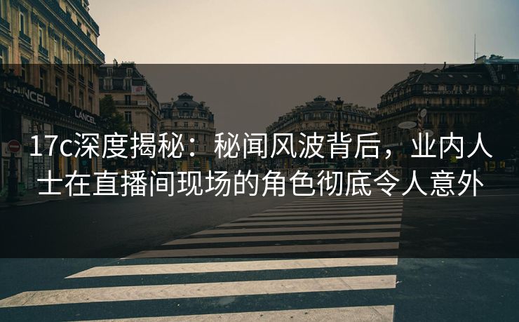 17c深度揭秘：秘闻风波背后，业内人士在直播间现场的角色彻底令人意外
