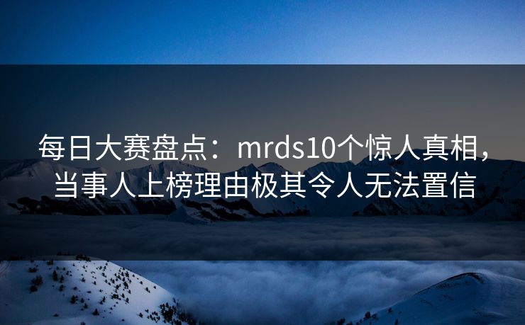 每日大赛盘点：mrds10个惊人真相，当事人上榜理由极其令人无法置信