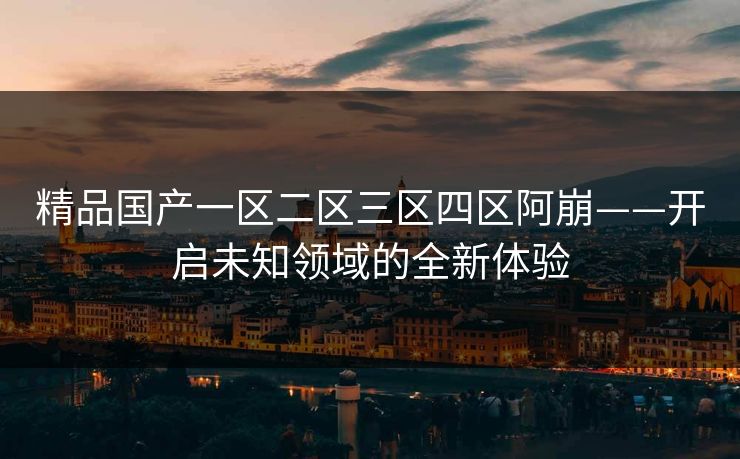 精品国产一区二区三区四区阿崩——开启未知领域的全新体验 精品国产一区二区三区四区阿崩——开启未知领域的全新体验