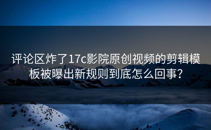评论区炸了17c影院原创视频的剪辑模板被曝出新规则到底怎么回事？